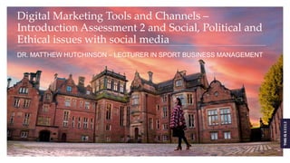 Digital Marketing Tools and Channels –
Introduction Assessment 2 and Social, Political and
Ethical issues with social media
DR. MATTHEW HUTCHINSON – LECTURER IN SPORT BUSINESS MANAGEMENT
 