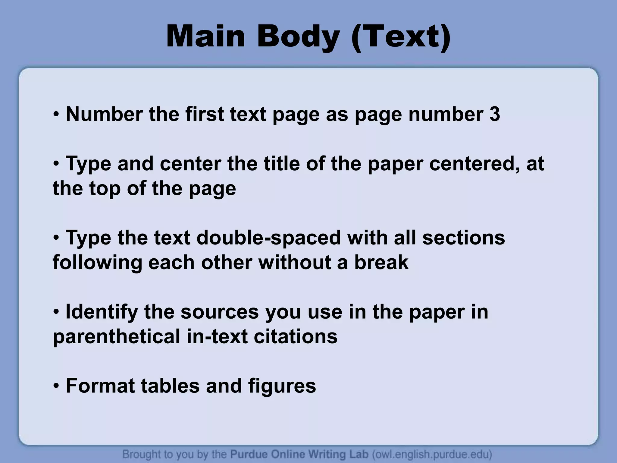 Main Body (Text)
• Number the first text page as page number 3
• Type and center the title of the paper centered, at
the top of the page
• Type the text double-spaced with all sections
following each other without a break
• Identify the sources you use in the paper in
parenthetical in-text citations
• Format tables and figures
 