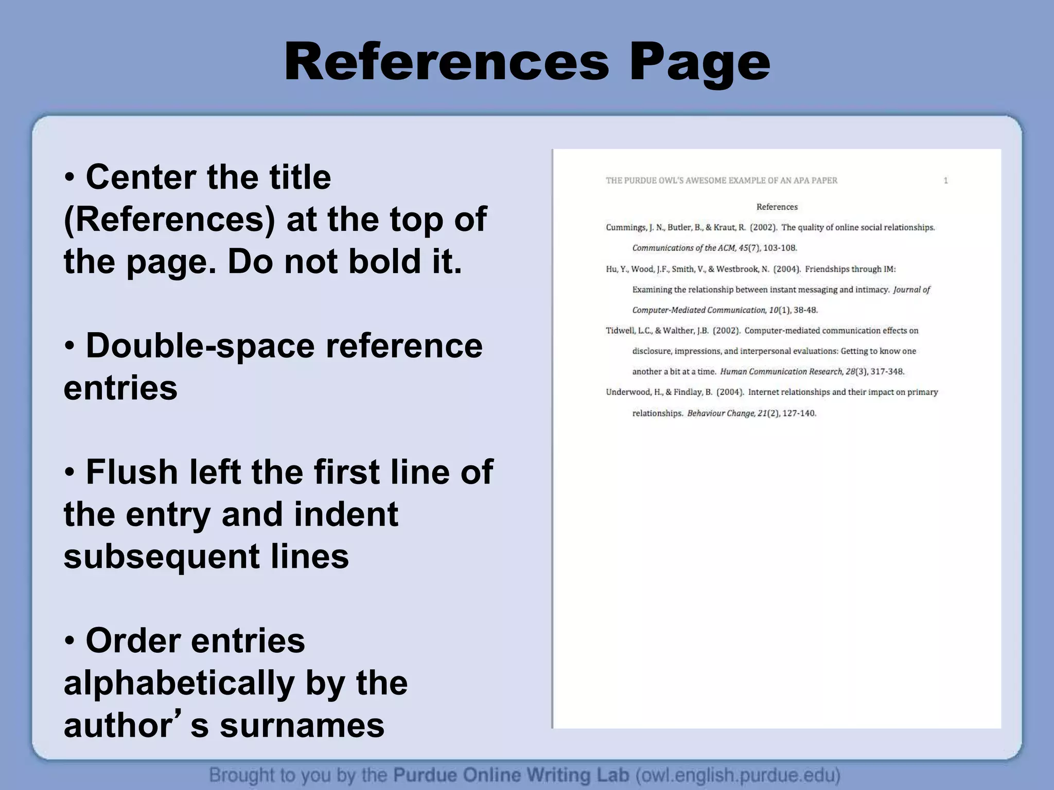 References Page
• Center the title
(References) at the top of
the page. Do not bold it.
• Double-space reference
entries
• Flush left the first line of
the entry and indent
subsequent lines
• Order entries
alphabetically by the
author’s surnames
 