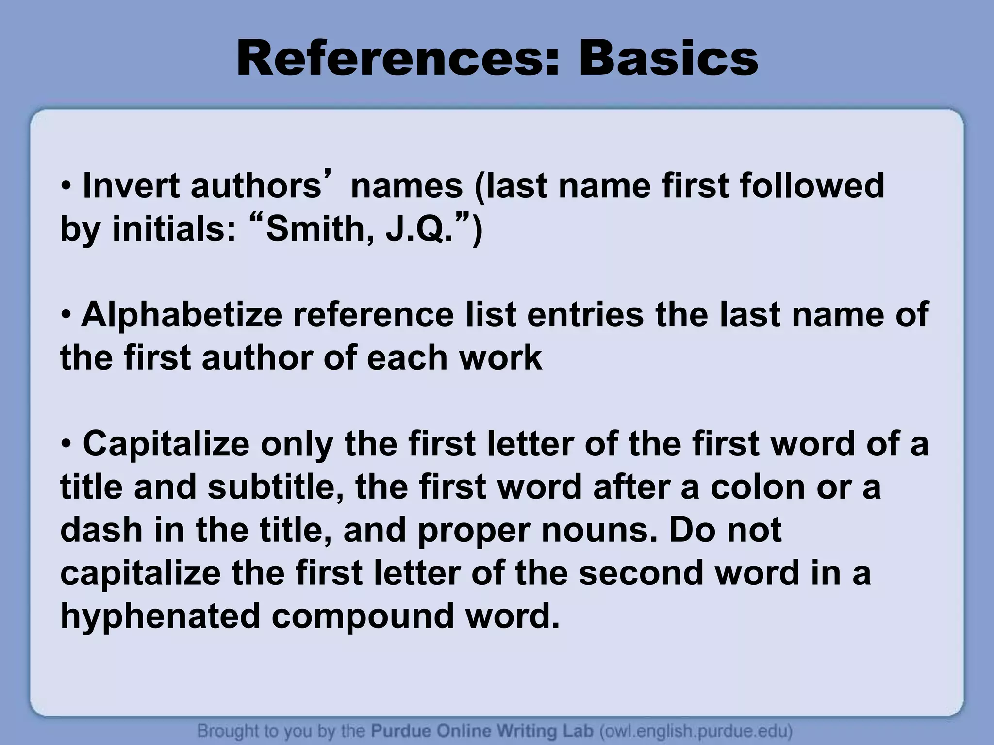 References: Basics
• Invert authors’ names (last name first followed
by initials: “Smith, J.Q.”)
• Alphabetize reference list entries the last name of
the first author of each work
• Capitalize only the first letter of the first word of a
title and subtitle, the first word after a colon or a
dash in the title, and proper nouns. Do not
capitalize the first letter of the second word in a
hyphenated compound word.
 