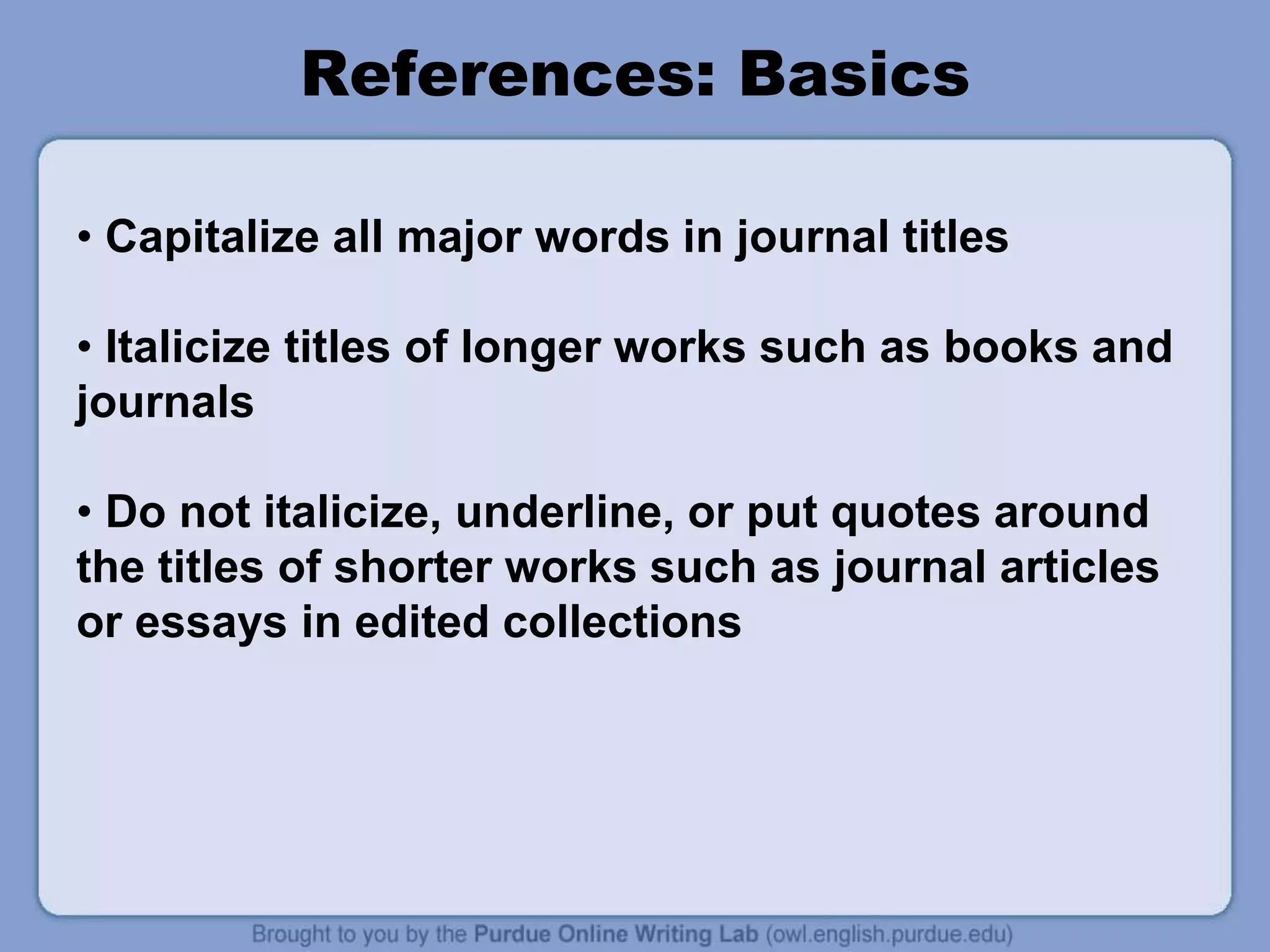References: Basics
• Capitalize all major words in journal titles
• Italicize titles of longer works such as books and
journals
• Do not italicize, underline, or put quotes around
the titles of shorter works such as journal articles
or essays in edited collections
 