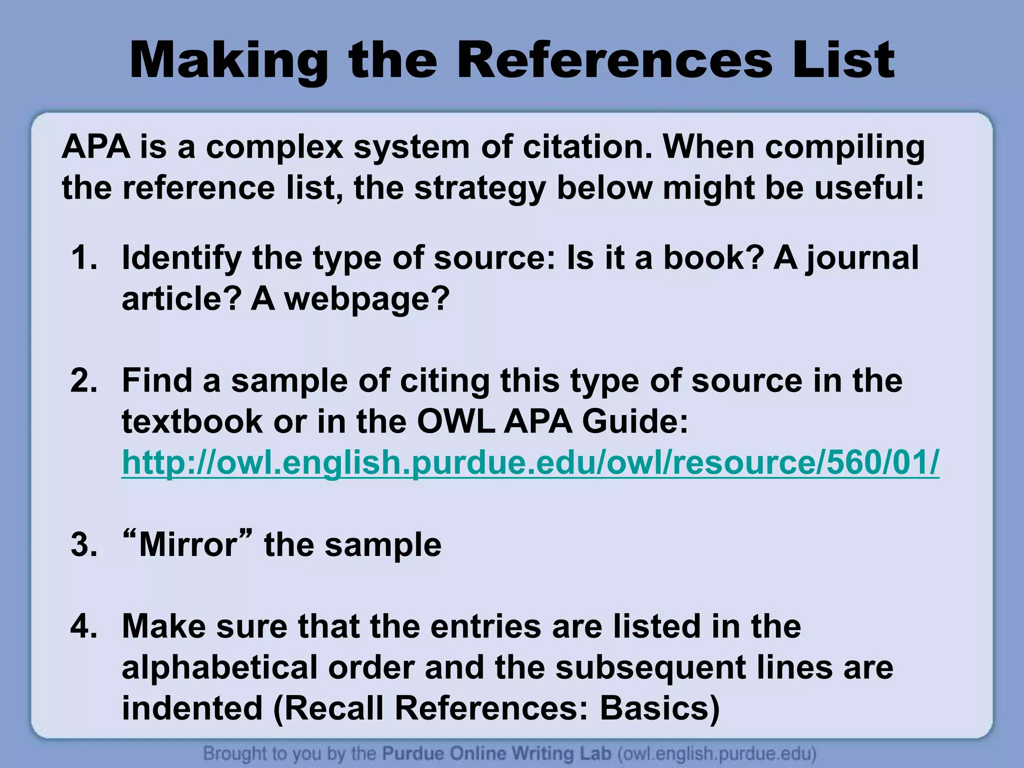 Making the References List
1. Identify the type of source: Is it a book? A journal
article? A webpage?
2. Find a sample of citing this type of source in the
textbook or in the OWL APA Guide:
http://owl.english.purdue.edu/owl/resource/560/01/
3. “Mirror” the sample
4. Make sure that the entries are listed in the
alphabetical order and the subsequent lines are
indented (Recall References: Basics)
APA is a complex system of citation. When compiling
the reference list, the strategy below might be useful:
 