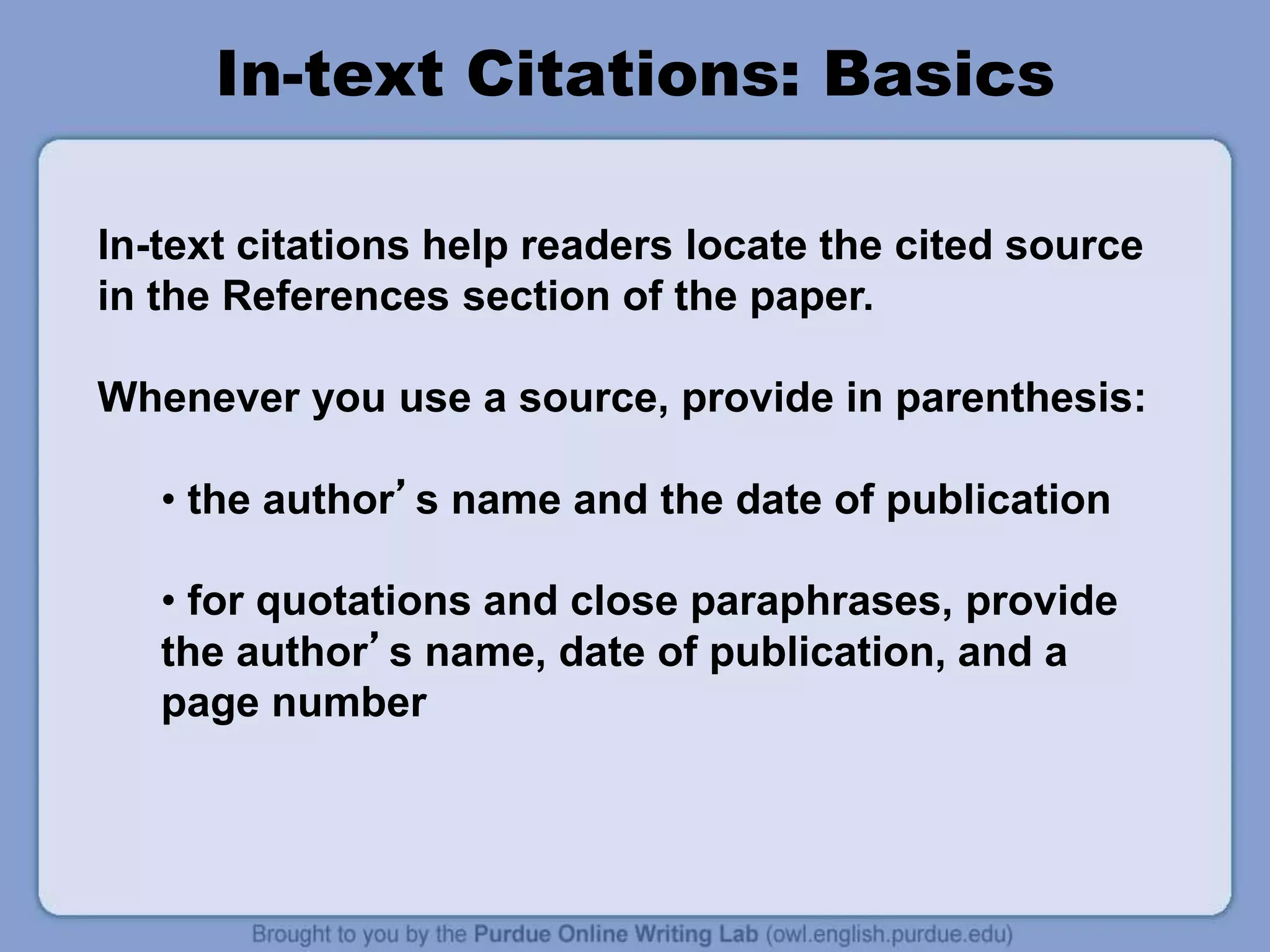 In-text Citations: Basics
In-text citations help readers locate the cited source
in the References section of the paper.
Whenever you use a source, provide in parenthesis:
• the author’s name and the date of publication
• for quotations and close paraphrases, provide
the author’s name, date of publication, and a
page number
 