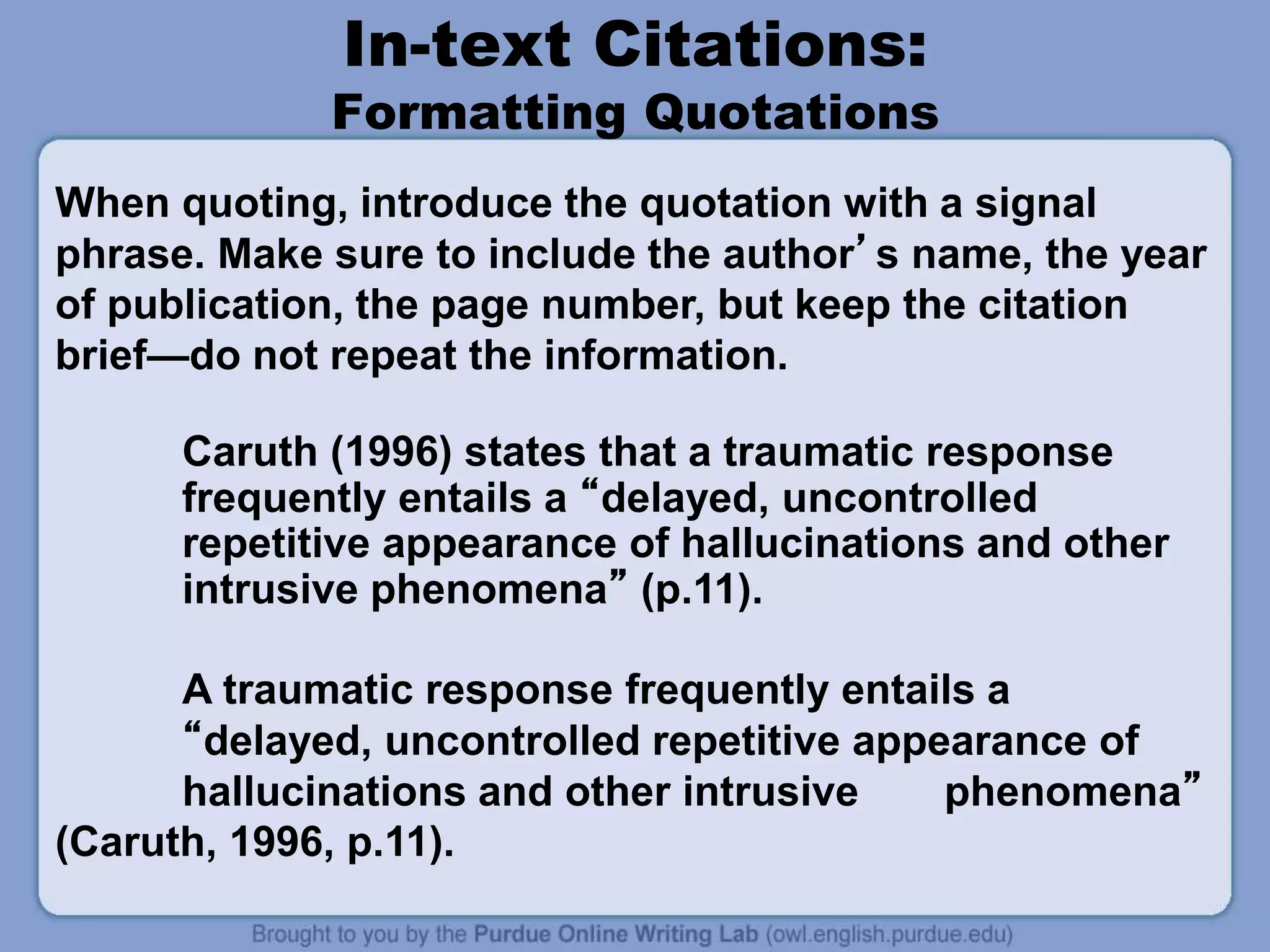 In-text Citations:
Formatting Quotations
Caruth (1996) states that a traumatic response
frequently entails a “delayed, uncontrolled
repetitive appearance of hallucinations and other
intrusive phenomena” (p.11).
A traumatic response frequently entails a
“delayed, uncontrolled repetitive appearance of
hallucinations and other intrusive phenomena”
(Caruth, 1996, p.11).
When quoting, introduce the quotation with a signal
phrase. Make sure to include the author’s name, the year
of publication, the page number, but keep the citation
brief—do not repeat the information.
 