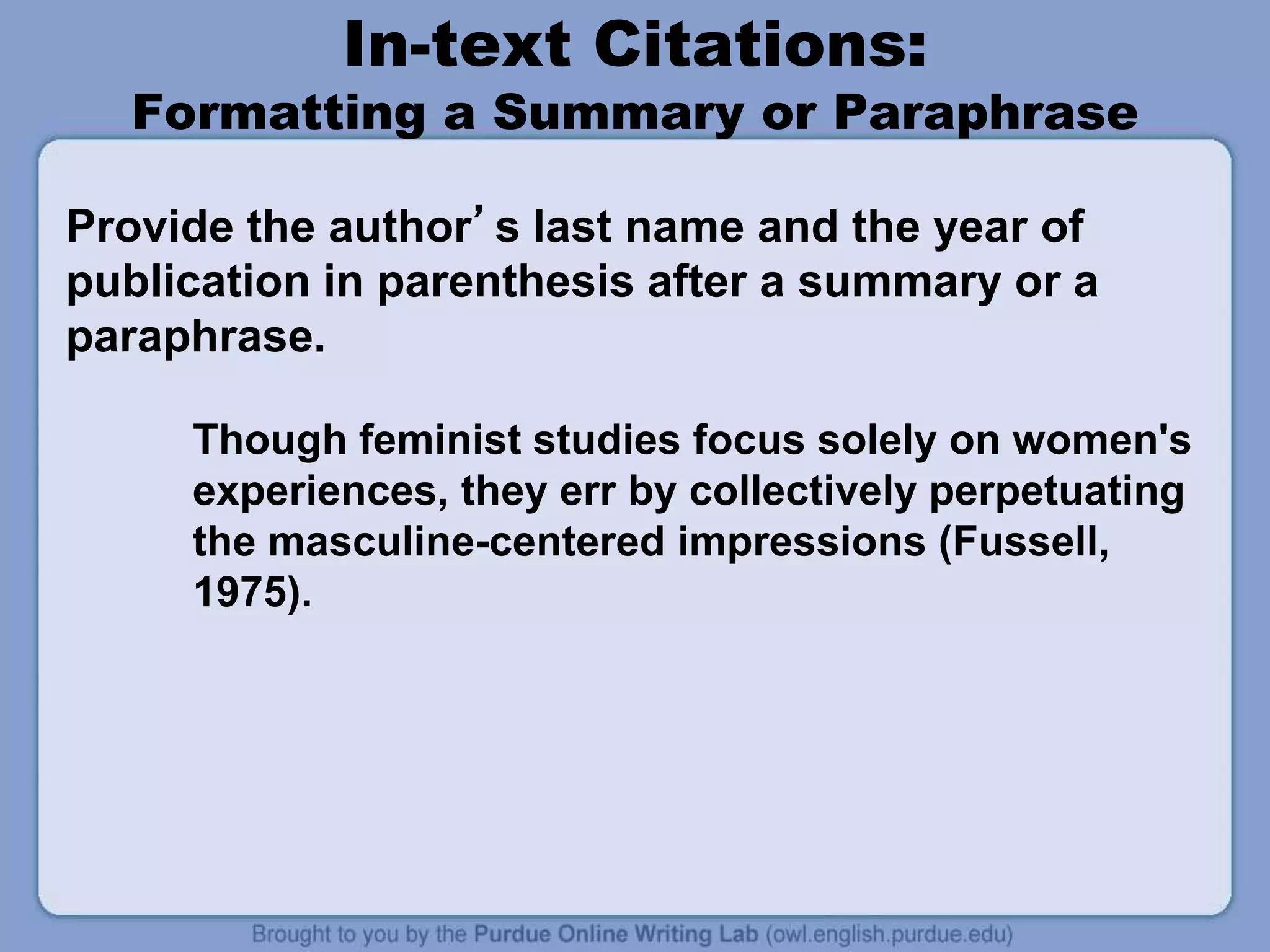In-text Citations:
Formatting a Summary or Paraphrase
Provide the author’s last name and the year of
publication in parenthesis after a summary or a
paraphrase.
Though feminist studies focus solely on women's
experiences, they err by collectively perpetuating
the masculine-centered impressions (Fussell,
1975).
 