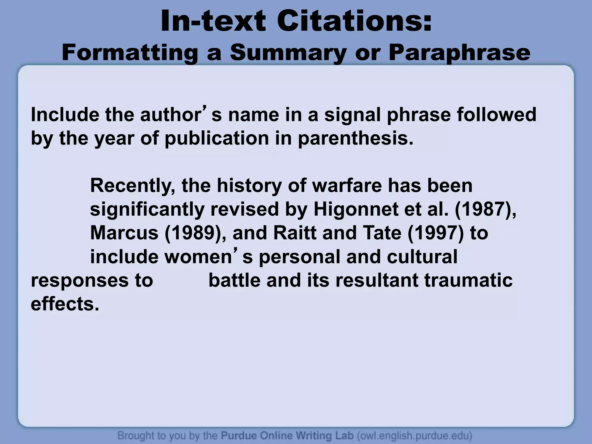 In-text Citations:
Formatting a Summary or Paraphrase
Include the author’s name in a signal phrase followed
by the year of publication in parenthesis.
Recently, the history of warfare has been
significantly revised by Higonnet et al. (1987),
Marcus (1989), and Raitt and Tate (1997) to
include women’s personal and cultural
responses to battle and its resultant traumatic
effects.
 