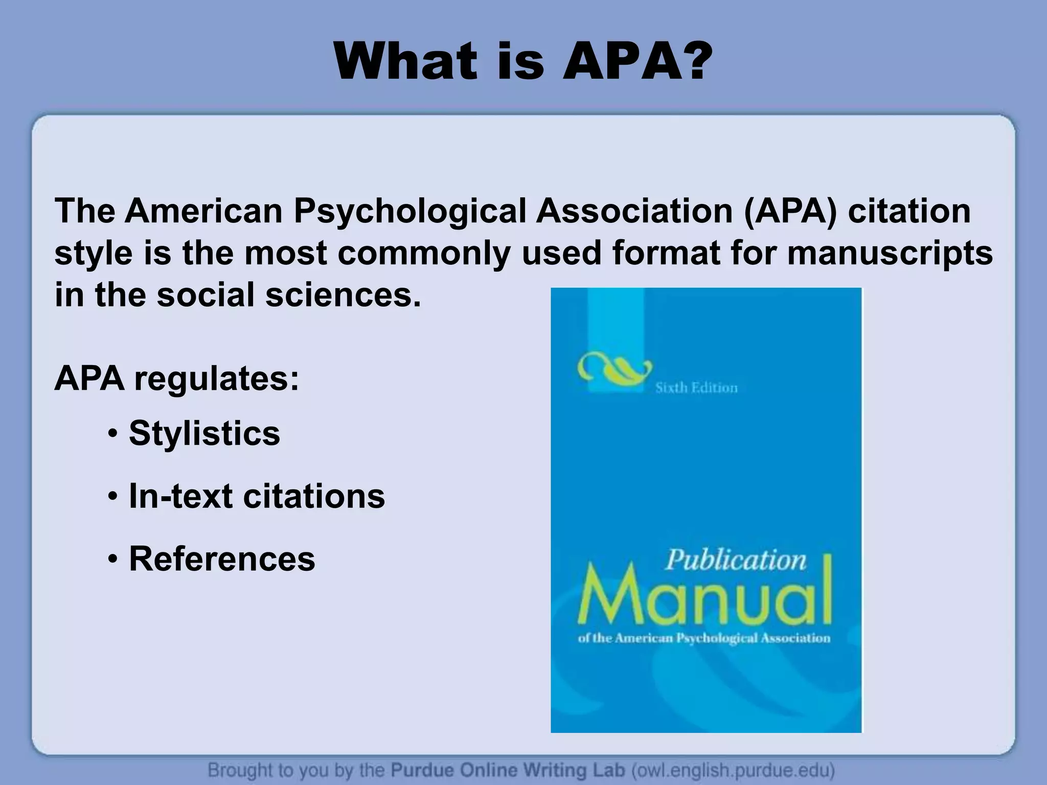 What is APA?
The American Psychological Association (APA) citation
style is the most commonly used format for manuscripts
in the social sciences.
APA regulates:
• Stylistics
• In-text citations
• References
 