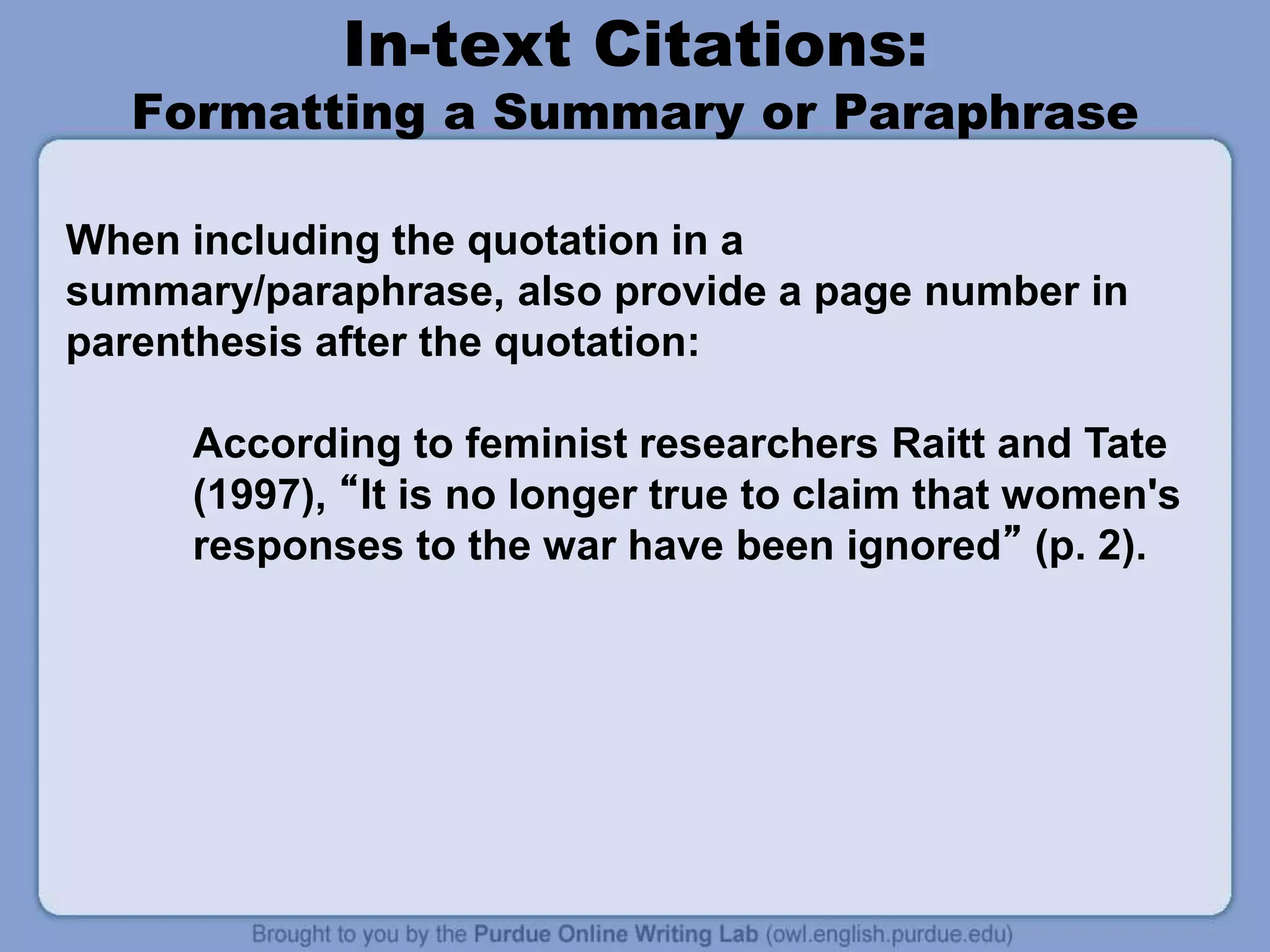 In-text Citations:
Formatting a Summary or Paraphrase
When including the quotation in a
summary/paraphrase, also provide a page number in
parenthesis after the quotation:
According to feminist researchers Raitt and Tate
(1997), “It is no longer true to claim that women's
responses to the war have been ignored” (p. 2).
 