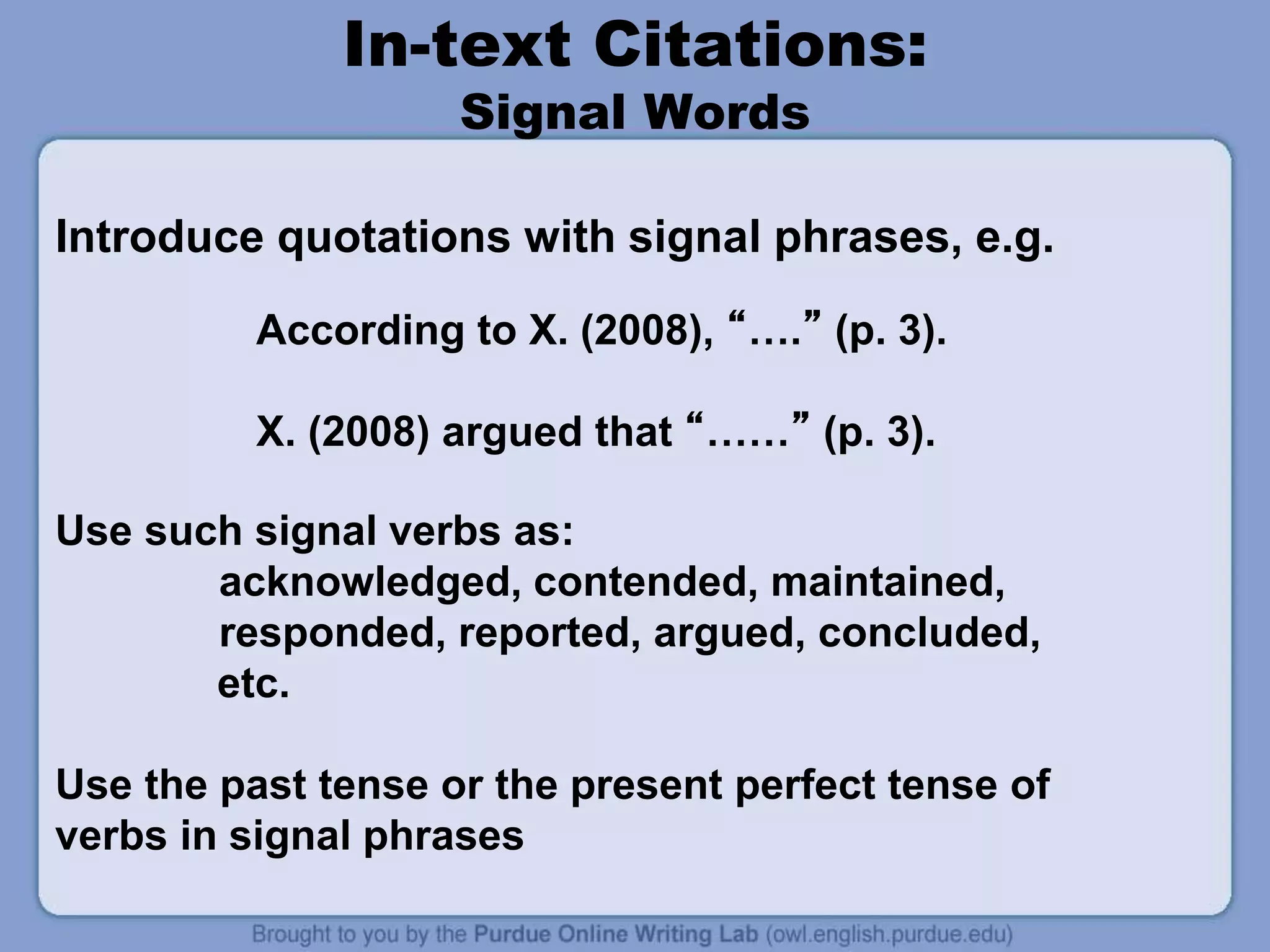 In-text Citations:
Signal Words
Introduce quotations with signal phrases, e.g.
According to X. (2008), “….” (p. 3).
X. (2008) argued that “……” (p. 3).
Use such signal verbs as:
acknowledged, contended, maintained,
responded, reported, argued, concluded,
etc.
Use the past tense or the present perfect tense of
verbs in signal phrases
 