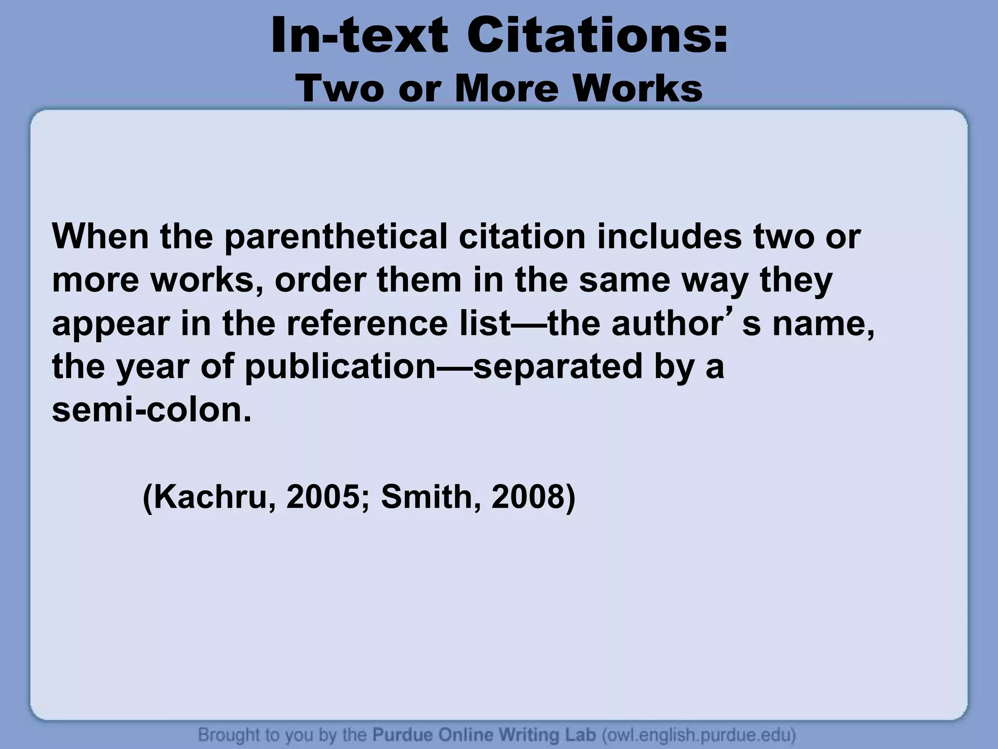 In-text Citations:
Two or More Works
When the parenthetical citation includes two or
more works, order them in the same way they
appear in the reference list—the author’s name,
the year of publication—separated by a
semi-colon.
(Kachru, 2005; Smith, 2008)
 
