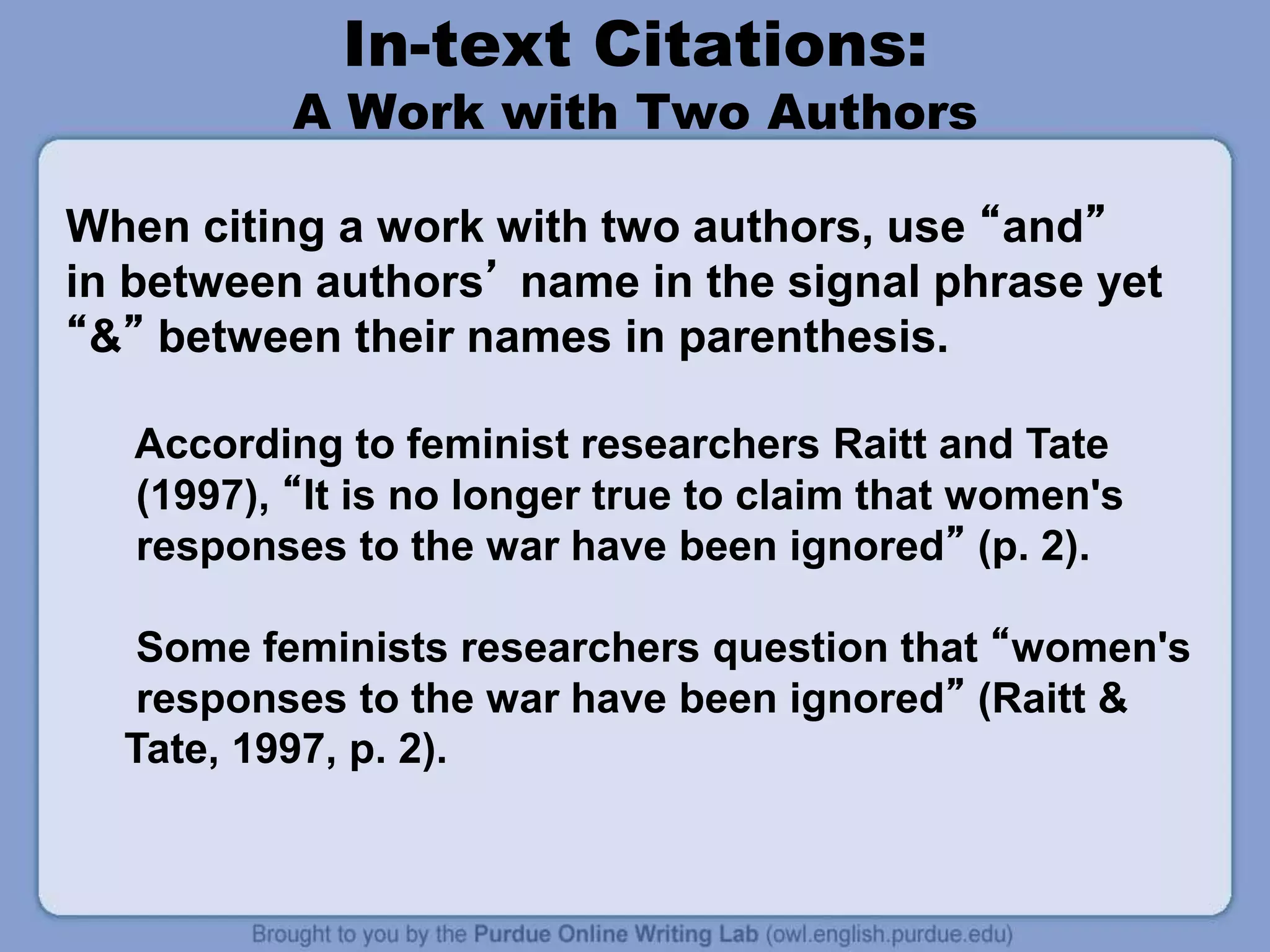 In-text Citations:
A Work with Two Authors
When citing a work with two authors, use “and”
in between authors’ name in the signal phrase yet
“&” between their names in parenthesis.
According to feminist researchers Raitt and Tate
(1997), “It is no longer true to claim that women's
responses to the war have been ignored” (p. 2).
Some feminists researchers question that “women's
responses to the war have been ignored” (Raitt &
Tate, 1997, p. 2).
 