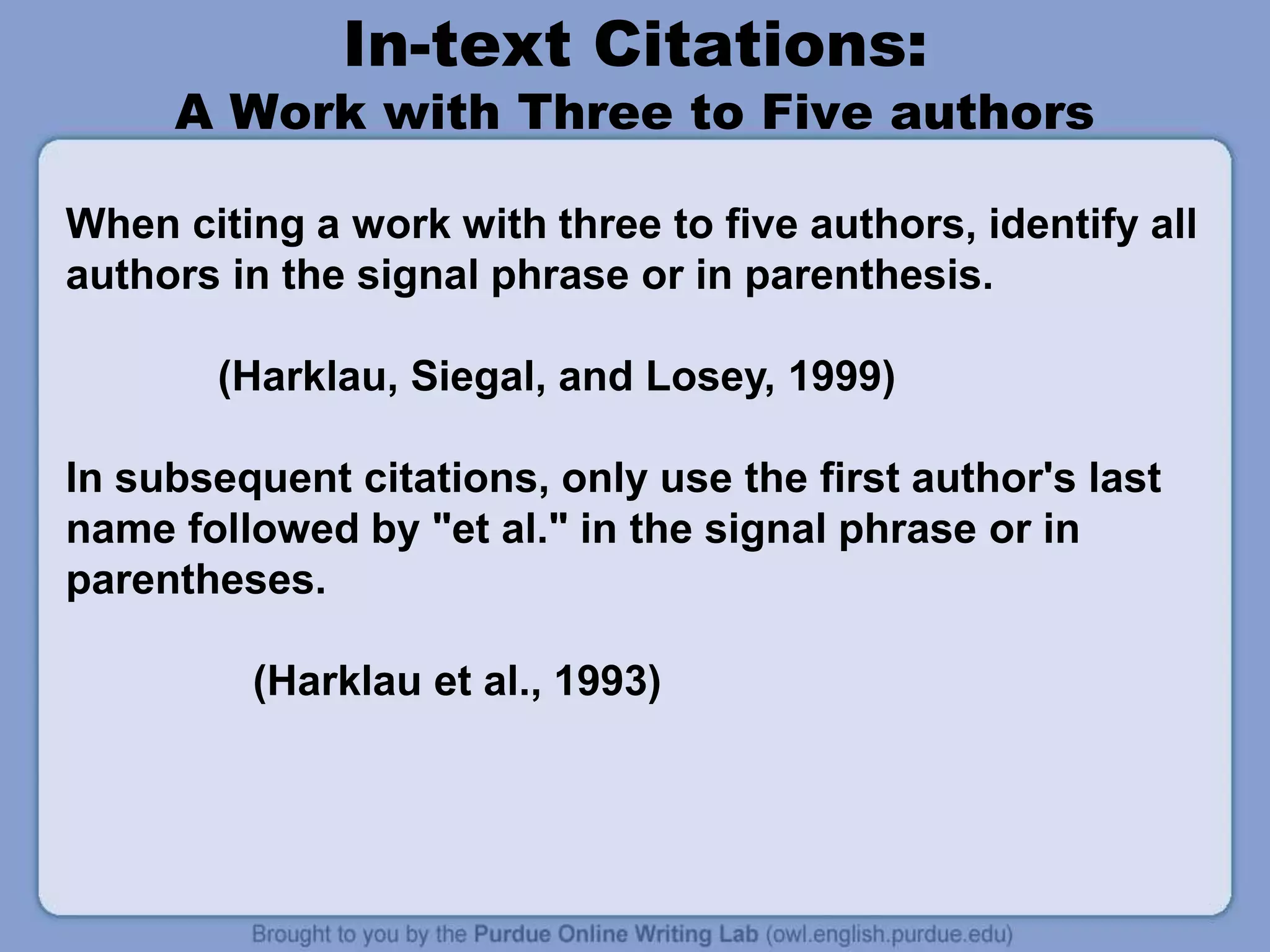 In-text Citations:
A Work with Three to Five authors
When citing a work with three to five authors, identify all
authors in the signal phrase or in parenthesis.
(Harklau, Siegal, and Losey, 1999)
In subsequent citations, only use the first author's last
name followed by "et al." in the signal phrase or in
parentheses.
(Harklau et al., 1993)
 