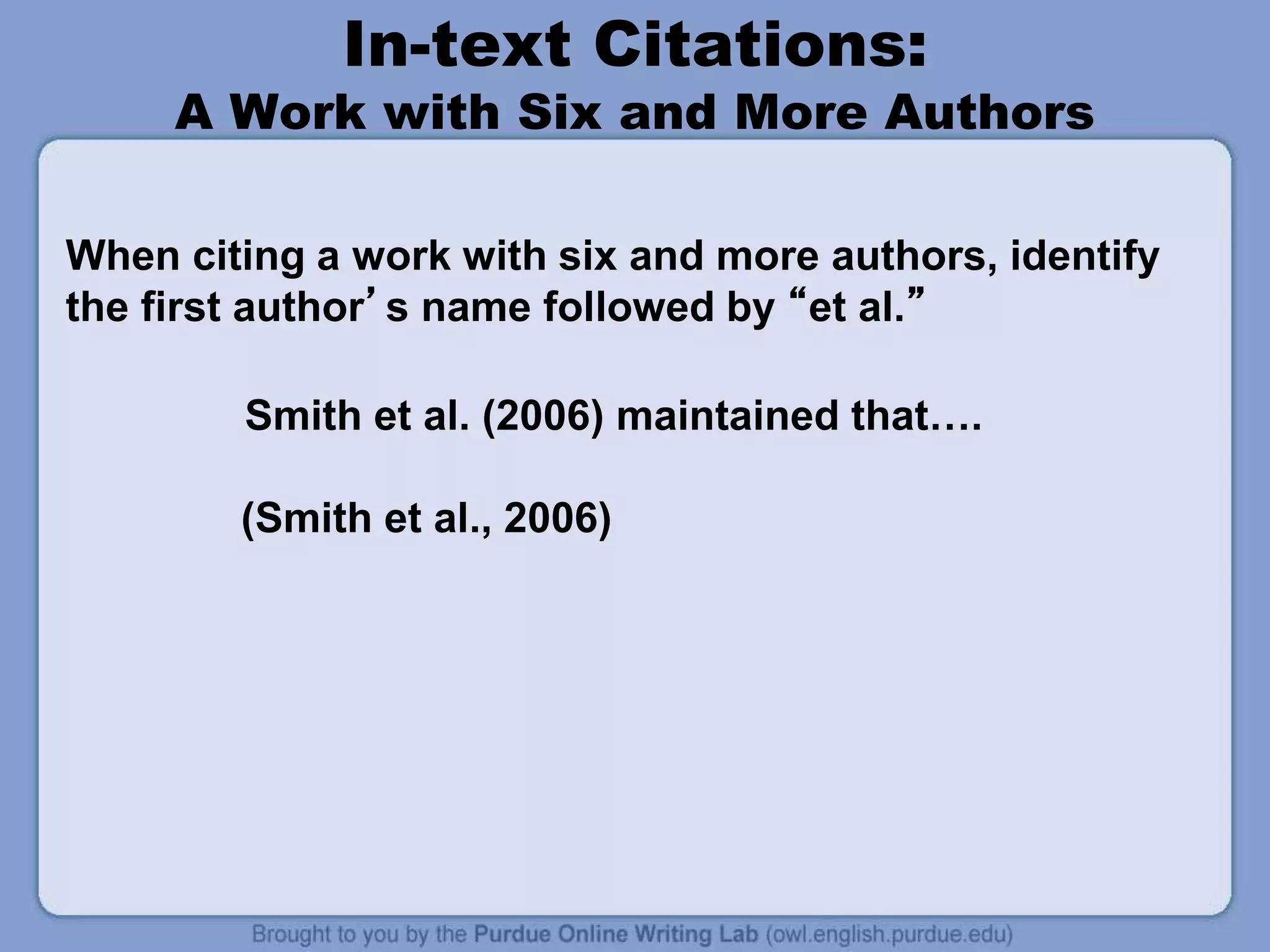 In-text Citations:
A Work with Six and More Authors
When citing a work with six and more authors, identify
the first author’s name followed by “et al.”
Smith et al. (2006) maintained that….
(Smith et al., 2006)
 