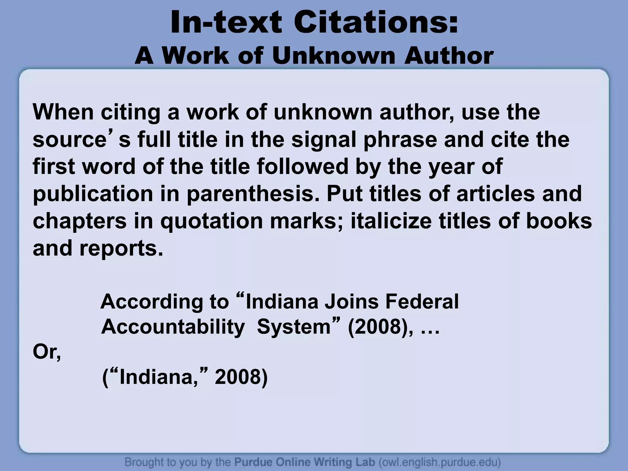 In-text Citations:
A Work of Unknown Author
When citing a work of unknown author, use the
source’s full title in the signal phrase and cite the
first word of the title followed by the year of
publication in parenthesis. Put titles of articles and
chapters in quotation marks; italicize titles of books
and reports.
According to “Indiana Joins Federal
Accountability System” (2008), …
Or,
(“Indiana,” 2008)
 