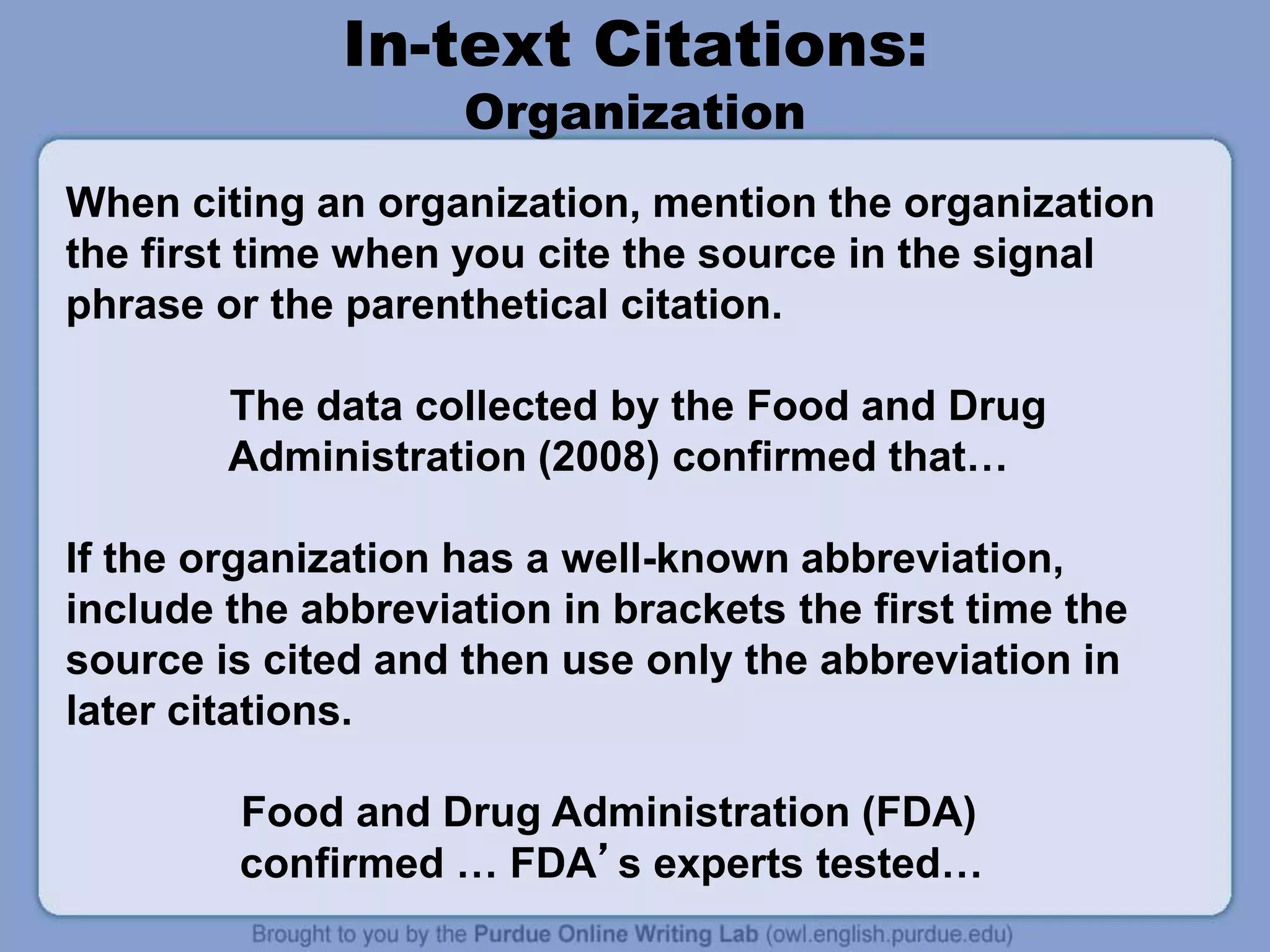 In-text Citations:
Organization
When citing an organization, mention the organization
the first time when you cite the source in the signal
phrase or the parenthetical citation.
The data collected by the Food and Drug
Administration (2008) confirmed that…
If the organization has a well-known abbreviation,
include the abbreviation in brackets the first time the
source is cited and then use only the abbreviation in
later citations.
Food and Drug Administration (FDA)
confirmed … FDA’s experts tested…
 