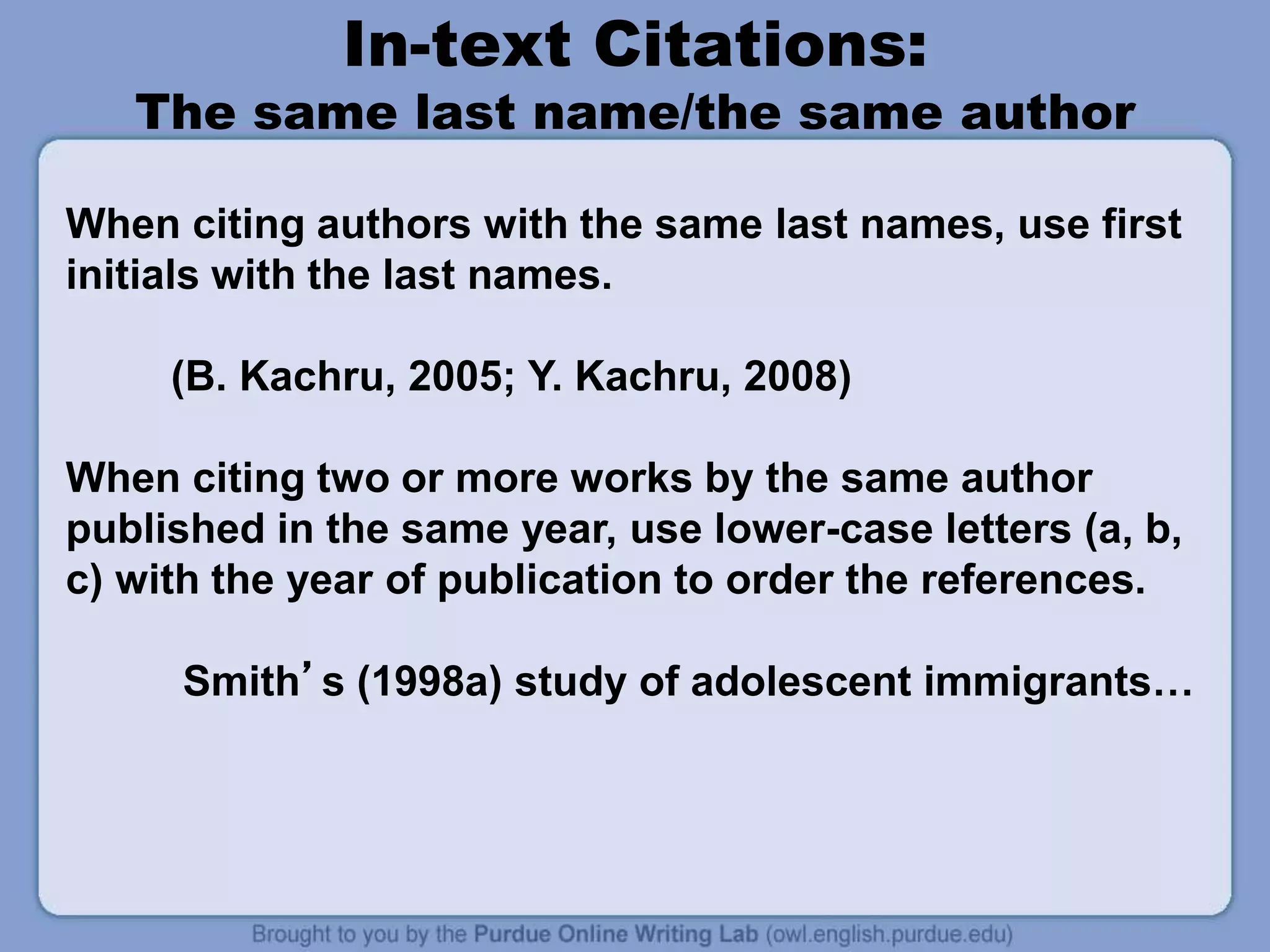In-text Citations:
The same last name/the same author
When citing authors with the same last names, use first
initials with the last names.
(B. Kachru, 2005; Y. Kachru, 2008)
When citing two or more works by the same author
published in the same year, use lower-case letters (a, b,
c) with the year of publication to order the references.
Smith’s (1998a) study of adolescent immigrants…
 