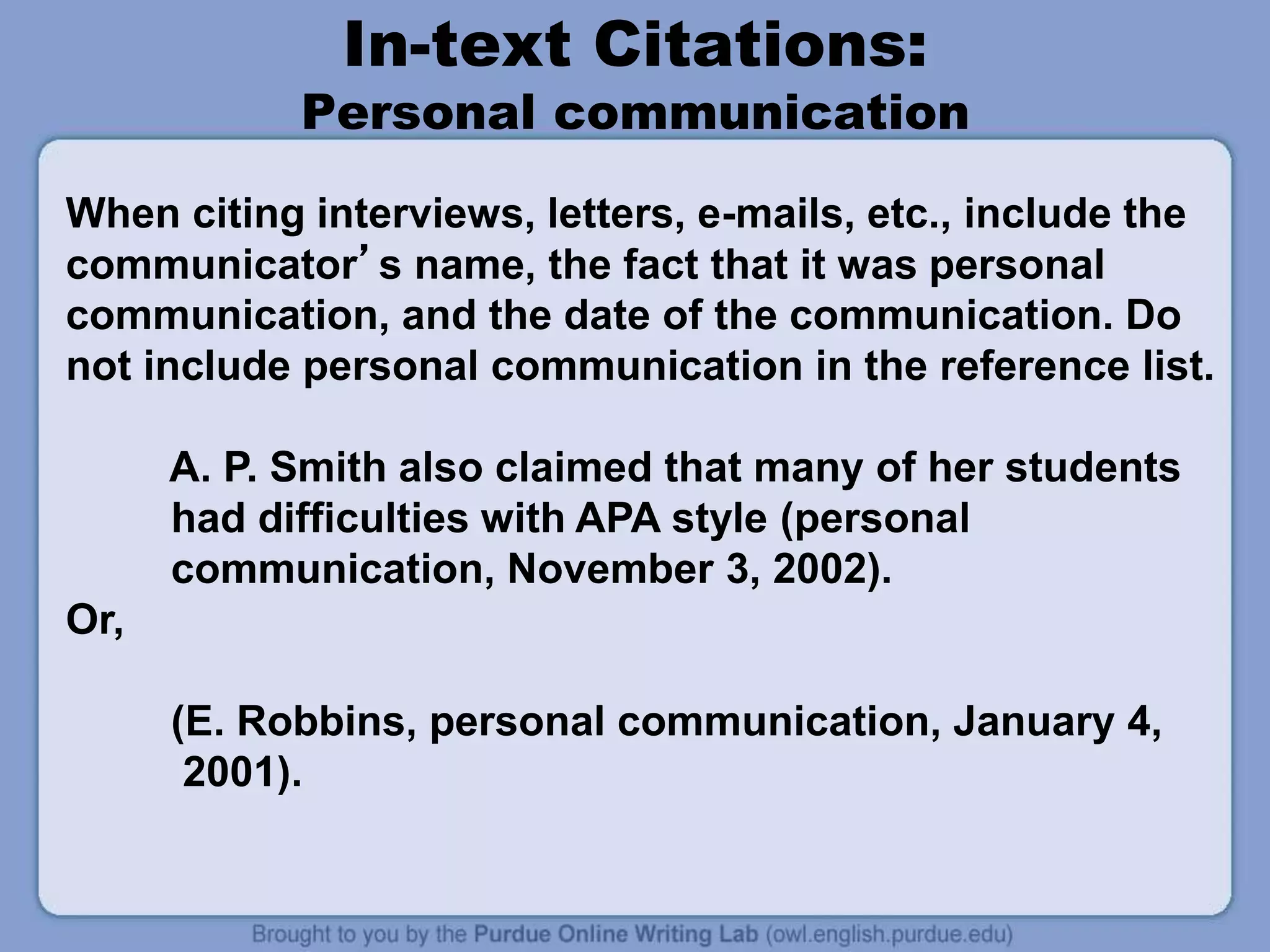 In-text Citations:
Personal communication
When citing interviews, letters, e-mails, etc., include the
communicator’s name, the fact that it was personal
communication, and the date of the communication. Do
not include personal communication in the reference list.
A. P. Smith also claimed that many of her students
had difficulties with APA style (personal
communication, November 3, 2002).
Or,
(E. Robbins, personal communication, January 4,
2001).
 