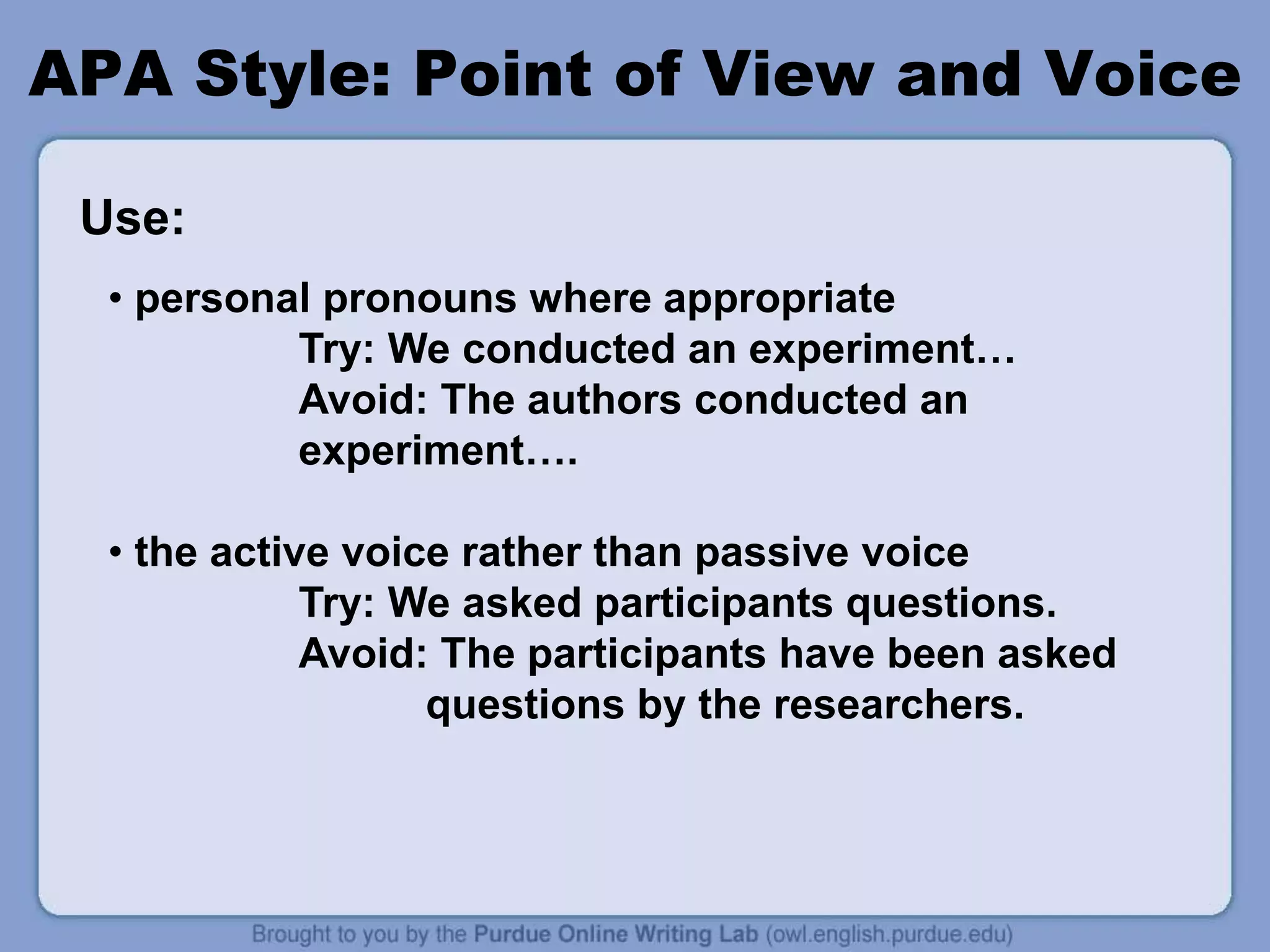 APA Style: Point of View and Voice
• personal pronouns where appropriate
Try: We conducted an experiment…
Avoid: The authors conducted an
experiment….
• the active voice rather than passive voice
Try: We asked participants questions.
Avoid: The participants have been asked
questions by the researchers.
Use:
 