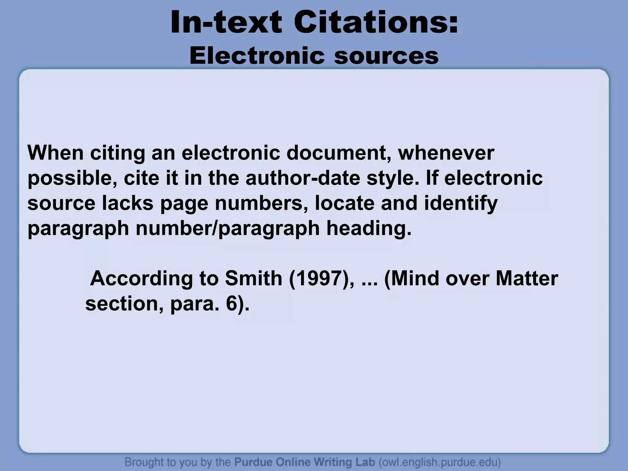 In-text Citations:
Electronic sources
When citing an electronic document, whenever
possible, cite it in the author-date style. If electronic
source lacks page numbers, locate and identify
paragraph number/paragraph heading.
According to Smith (1997), ... (Mind over Matter
section, para. 6).
 