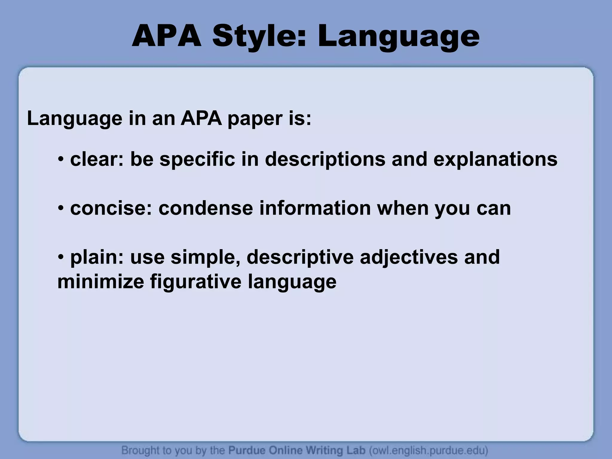 • clear: be specific in descriptions and explanations
• concise: condense information when you can
• plain: use simple, descriptive adjectives and
minimize figurative language
APA Style: Language
Language in an APA paper is:
 