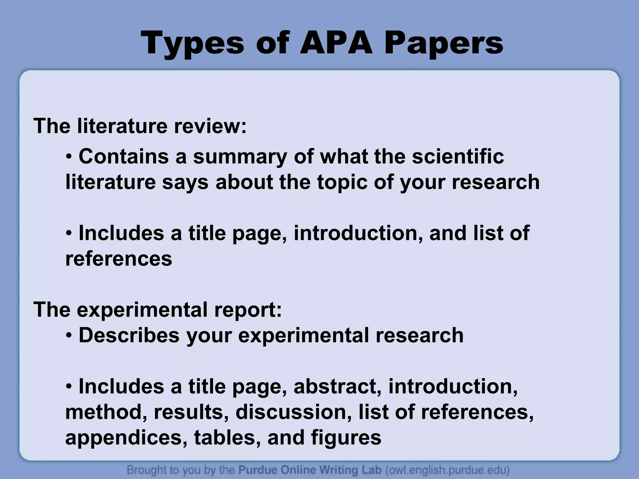 Types of APA Papers
The literature review:
• Contains a summary of what the scientific
literature says about the topic of your research
• Includes a title page, introduction, and list of
references
The experimental report:
• Describes your experimental research
• Includes a title page, abstract, introduction,
method, results, discussion, list of references,
appendices, tables, and figures
 