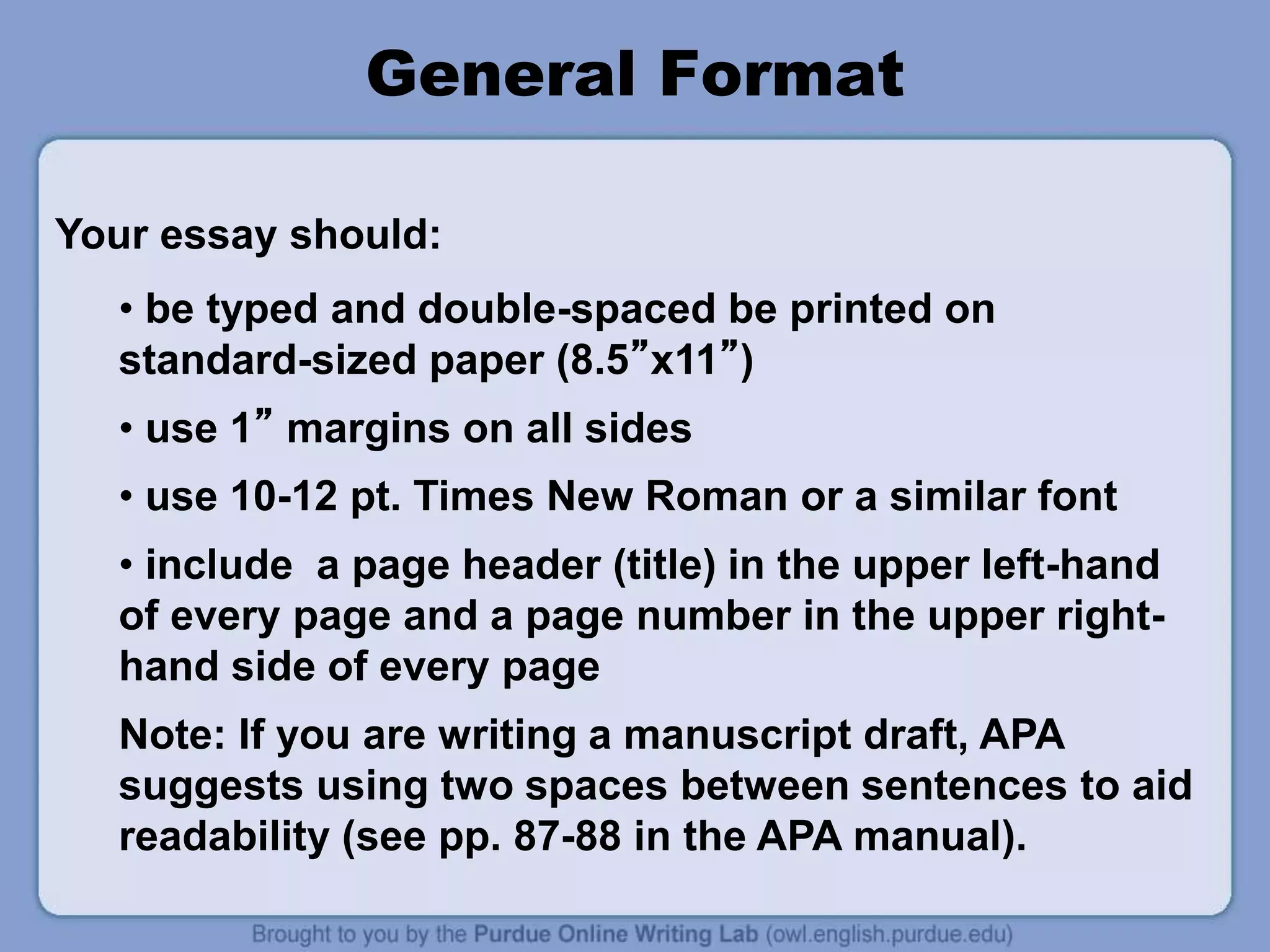 General Format
• be typed and double-spaced be printed on
standard-sized paper (8.5”x11”)
• use 1” margins on all sides
• use 10-12 pt. Times New Roman or a similar font
• include a page header (title) in the upper left-hand
of every page and a page number in the upper right-
hand side of every page
Note: If you are writing a manuscript draft, APA
suggests using two spaces between sentences to aid
readability (see pp. 87-88 in the APA manual).
Your essay should:
 