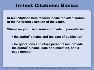 In-text Citations: Basics
In-text citations help readers locate the cited source
in the References section of the paper.
Whenever you use a source, provide in parenthesis:
• the author’s name and the date of publication
• for quotations and close paraphrases, provide
the author’s name, date of publication, and a
page number
 