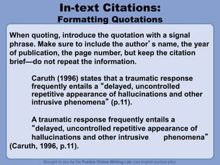 In-text Citations:
Formatting Quotations
Caruth (1996) states that a traumatic response
frequently entails a “delayed, uncontrolled
repetitive appearance of hallucinations and other
intrusive phenomena” (p.11).
A traumatic response frequently entails a
“delayed, uncontrolled repetitive appearance of
hallucinations and other intrusive phenomena”
(Caruth, 1996, p.11).
When quoting, introduce the quotation with a signal
phrase. Make sure to include the author’s name, the year
of publication, the page number, but keep the citation
brief—do not repeat the information.
 