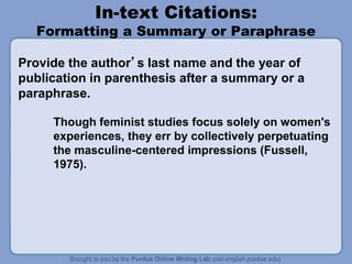 In-text Citations:
Formatting a Summary or Paraphrase
Provide the author’s last name and the year of
publication in parenthesis after a summary or a
paraphrase.
Though feminist studies focus solely on women's
experiences, they err by collectively perpetuating
the masculine-centered impressions (Fussell,
1975).
 