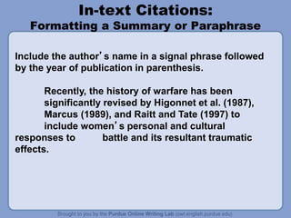 In-text Citations:
Formatting a Summary or Paraphrase
Include the author’s name in a signal phrase followed
by the year of publication in parenthesis.
Recently, the history of warfare has been
significantly revised by Higonnet et al. (1987),
Marcus (1989), and Raitt and Tate (1997) to
include women’s personal and cultural
responses to battle and its resultant traumatic
effects.
 