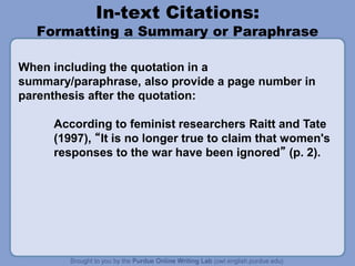 In-text Citations:
Formatting a Summary or Paraphrase
When including the quotation in a
summary/paraphrase, also provide a page number in
parenthesis after the quotation:
According to feminist researchers Raitt and Tate
(1997), “It is no longer true to claim that women's
responses to the war have been ignored” (p. 2).
 