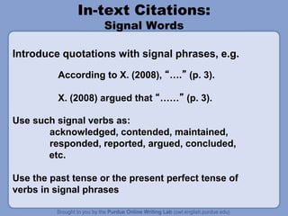 In-text Citations:
Signal Words
Introduce quotations with signal phrases, e.g.
According to X. (2008), “….” (p. 3).
X. (2008) argued that “……” (p. 3).
Use such signal verbs as:
acknowledged, contended, maintained,
responded, reported, argued, concluded,
etc.
Use the past tense or the present perfect tense of
verbs in signal phrases
 