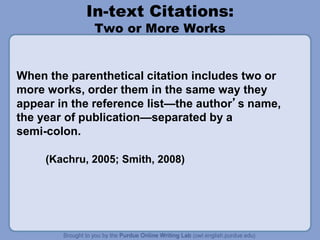 In-text Citations:
Two or More Works
When the parenthetical citation includes two or
more works, order them in the same way they
appear in the reference list—the author’s name,
the year of publication—separated by a
semi-colon.
(Kachru, 2005; Smith, 2008)
 