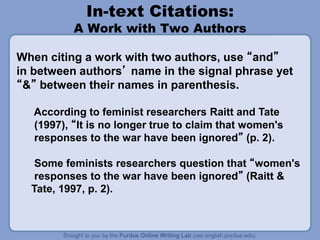 In-text Citations:
A Work with Two Authors
When citing a work with two authors, use “and”
in between authors’ name in the signal phrase yet
“&” between their names in parenthesis.
According to feminist researchers Raitt and Tate
(1997), “It is no longer true to claim that women's
responses to the war have been ignored” (p. 2).
Some feminists researchers question that “women's
responses to the war have been ignored” (Raitt &
Tate, 1997, p. 2).
 