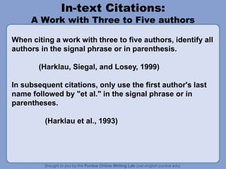 In-text Citations:
A Work with Three to Five authors
When citing a work with three to five authors, identify all
authors in the signal phrase or in parenthesis.
(Harklau, Siegal, and Losey, 1999)
In subsequent citations, only use the first author's last
name followed by "et al." in the signal phrase or in
parentheses.
(Harklau et al., 1993)
 