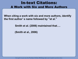 In-text Citations:
A Work with Six and More Authors
When citing a work with six and more authors, identify
the first author’s name followed by “et al.”
Smith et al. (2006) maintained that….
(Smith et al., 2006)
 