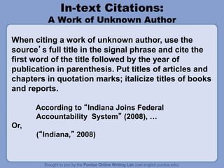 In-text Citations:
A Work of Unknown Author
When citing a work of unknown author, use the
source’s full title in the signal phrase and cite the
first word of the title followed by the year of
publication in parenthesis. Put titles of articles and
chapters in quotation marks; italicize titles of books
and reports.
According to “Indiana Joins Federal
Accountability System” (2008), …
Or,
(“Indiana,” 2008)
 