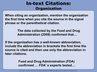 In-text Citations:
Organization
When citing an organization, mention the organization
the first time when you cite the source in the signal
phrase or the parenthetical citation.
The data collected by the Food and Drug
Administration (2008) confirmed that…
If the organization has a well-known abbreviation,
include the abbreviation in brackets the first time the
source is cited and then use only the abbreviation in
later citations.
Food and Drug Administration (FDA)
confirmed … FDA’s experts tested…
 