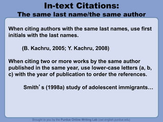 In-text Citations:
The same last name/the same author
When citing authors with the same last names, use first
initials with the last names.
(B. Kachru, 2005; Y. Kachru, 2008)
When citing two or more works by the same author
published in the same year, use lower-case letters (a, b,
c) with the year of publication to order the references.
Smith’s (1998a) study of adolescent immigrants…
 
