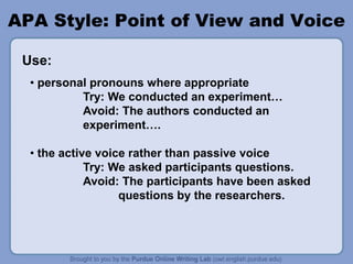 APA Style: Point of View and Voice
• personal pronouns where appropriate
Try: We conducted an experiment…
Avoid: The authors conducted an
experiment….
• the active voice rather than passive voice
Try: We asked participants questions.
Avoid: The participants have been asked
questions by the researchers.
Use:
 