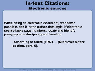 In-text Citations:
Electronic sources
When citing an electronic document, whenever
possible, cite it in the author-date style. If electronic
source lacks page numbers, locate and identify
paragraph number/paragraph heading.
According to Smith (1997), ... (Mind over Matter
section, para. 6).
 