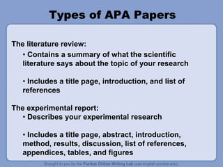 Types of APA Papers
The literature review:
• Contains a summary of what the scientific
literature says about the topic of your research
• Includes a title page, introduction, and list of
references
The experimental report:
• Describes your experimental research
• Includes a title page, abstract, introduction,
method, results, discussion, list of references,
appendices, tables, and figures
 