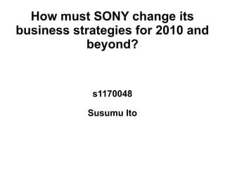 How must SONY change its
business strategies for 2010 and
           beyond?


            s1170048

           Susumu Ito
 