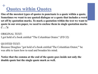 +
     Quotes within Quotes
One of the messiest types of quotes to punctuate is a quote within a quote.
Sometimes we want to use quoted dialogue or a quote that includes a word
set off by quotation marks. To mark a quotation within the text we want to
quote in our own paper, we need to enclose them in single quotation marks
('. . .'):

ORIGINAL TEXT:
I got hold of a book entitled "The Columbian Orator." (FD 32)

QUOTED TEXT:
Because Douglass "got hold of a book entitled 'The Columbian Orator,'" he
was able to learn how to read and broaden his mind.

Notice that the comma at the end of the quote goes inside not only the
double quote but the single quote mark as well.
 