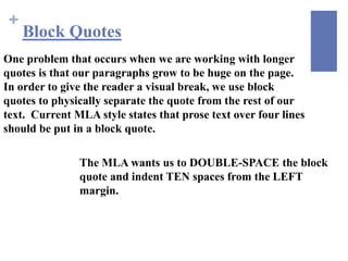 +
     Block Quotes
One problem that occurs when we are working with longer
quotes is that our paragraphs grow to be huge on the page.
In order to give the reader a visual break, we use block
quotes to physically separate the quote from the rest of our
text. Current MLA style states that prose text over four lines
should be put in a block quote.

               The MLA wants us to DOUBLE-SPACE the block
               quote and indent TEN spaces from the LEFT
               margin.
 