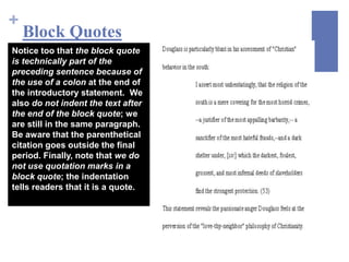 +
    Block Quotes
Notice too that the block quote
is technically part of the
preceding sentence because of
the use of a colon at the end of
the introductory statement. We
also do not indent the text after
the end of the block quote; we
are still in the same paragraph.
Be aware that the parenthetical
citation goes outside the final
period. Finally, note that we do
not use quotation marks in a
block quote; the indentation
tells readers that it is a quote.
 