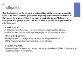 +
    Ellipses
One final note on: we do not need to put an ellipse at the beginning or end of a
quote if we do not start the quote at the beginning of the sentence and end it at
the close of the sentence. Thus, if we want to quote the phrase "beings of my
own species had greater claims," we do not have to include an ellipse before or
after the quote:

 ORIGNIAL TEXT:
 My duties towards the beings of my own species had greater claims to my
 attention, because they included a greater proportion of happiness or misery.
    INCORRECT QUOTE:
    By arguing that ". . . beings of my own species had greater claims . . ."
    (184), Frankenstein in essence displays a racist attitude.

    CORRECT QUOTE:
    By arguing that "beings of my own species had greater claims" (184), Frankenstein in
    essence displays a racist attitude.
 