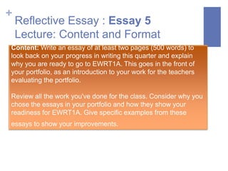 +
    Reflective Essay : Essay 5
    Lecture: Content and Format
Content: Write an essay of at least two pages (500 words) to
look back on your progress in writing this quarter and explain
why you are ready to go to EWRT1A. This goes in the front of
your portfolio, as an introduction to your work for the teachers
evaluating the portfolio.

Review all the work you've done for the class. Consider why you
chose the essays in your portfolio and how they show your
readiness for EWRT1A. Give specific examples from these
essays to show your improvements.
 