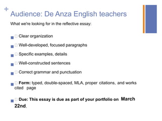 +
    Audience: De Anza English teachers
    What we're looking for in the reflective essay:


     Clear organization
     Well-developed, focused paragraphs
     Specific examples, details
     Well-constructed sentences
     Correct grammar and punctuation

     Form: typed, double-spaced, MLA, proper citations, and works
      cited page


     Due: This essay is due as part of your portfolio on March
      22nd.
 
