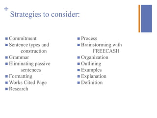 +
    Strategies to consider:

 Commitment               Process
 Sentence types and       Brainstormingwith
       construction              FREECASH
 Grammar                  Organization
 Eliminating passive      Outlining
       sentences           Examples
 Formatting               Explanation
 Works Cited Page         Definition
 Research
 